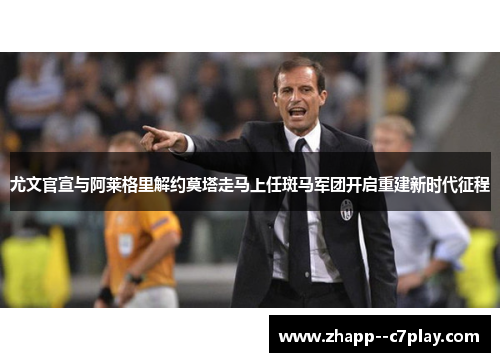 尤文官宣与阿莱格里解约莫塔走马上任斑马军团开启重建新时代征程