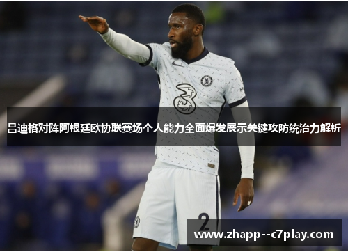 吕迪格对阵阿根廷欧协联赛场个人能力全面爆发展示关键攻防统治力解析