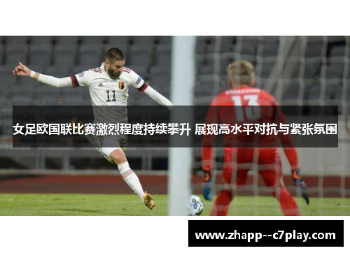 女足欧国联比赛激烈程度持续攀升 展现高水平对抗与紧张氛围 女足欧国联比赛激烈程度持续攀升 展现高水平对抗与紧张氛围